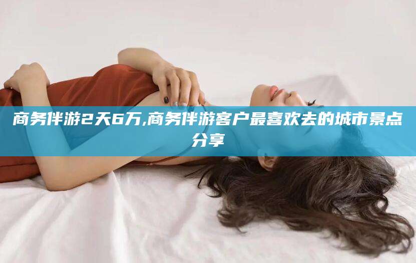 永兴商务伴游2天6万,商务伴游客户最喜欢去的城市景点分享