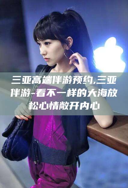 永兴三亚高端伴游预约,三亚伴游-看不一样的大海放松心情敞开内心