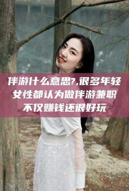 永兴伴游什么意思?,很多年轻女性都认为做伴游兼职不仅赚钱还很好玩
