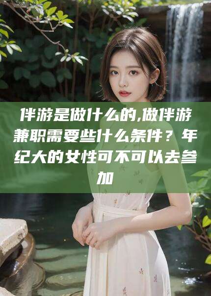永兴伴游是做什么的,做伴游兼职需要些什么条件？年纪大的女性可不可以去参加