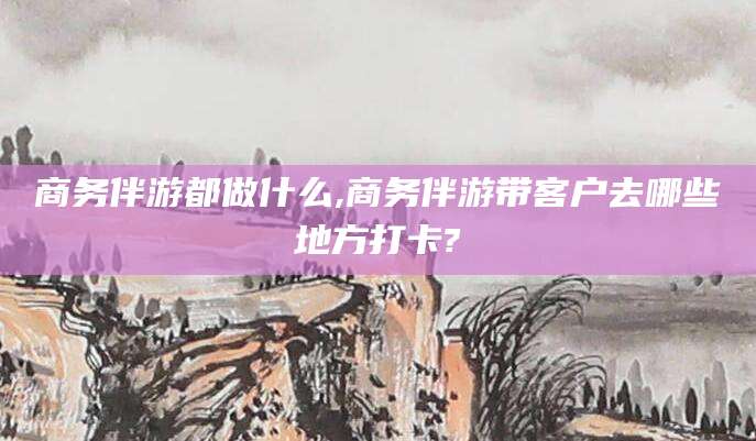 永兴商务伴游都做什么,商务伴游带客户去哪些地方打卡?