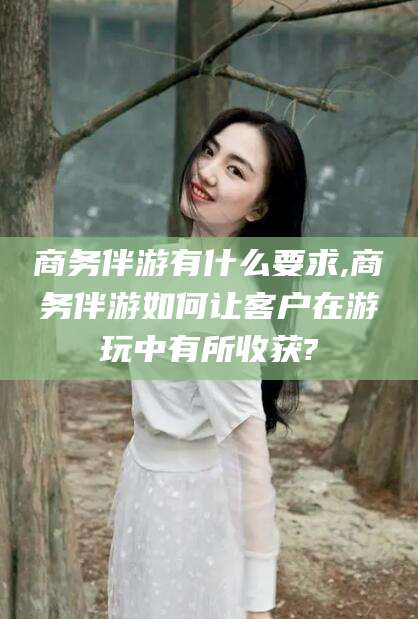 永兴商务伴游有什么要求,商务伴游如何让客户在游玩中有所收获?