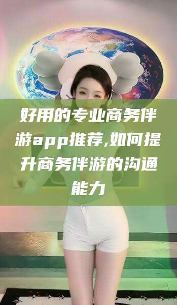 永兴好用的专业商务伴游app推荐,如何提升商务伴游的沟通能力