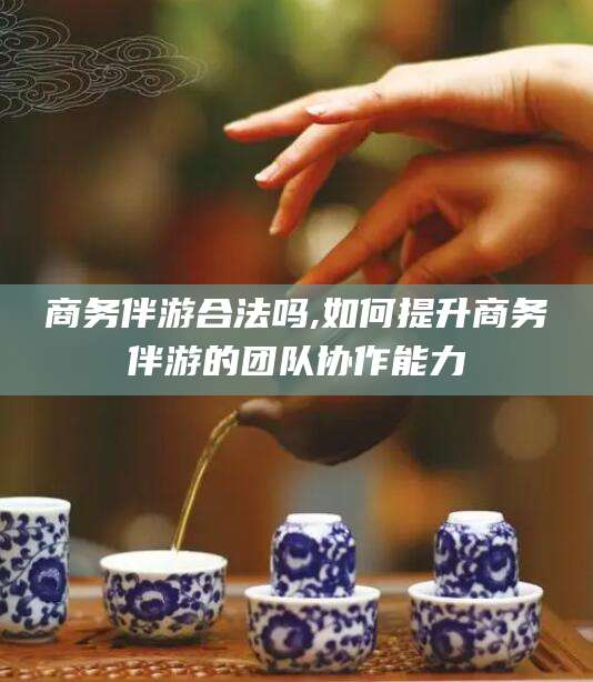 永兴商务伴游合法吗,如何提升商务伴游的团队协作能力