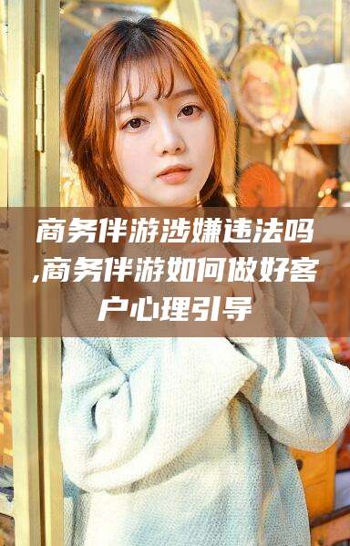 永兴商务伴游涉嫌违法吗,商务伴游如何做好客户心理引导