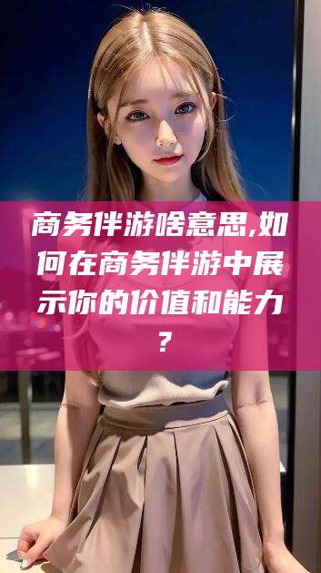 永兴商务伴游啥意思,如何在商务伴游中展示你的价值和能力？