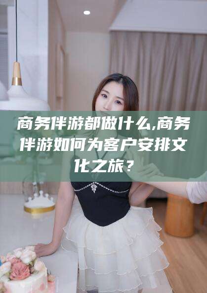 永兴商务伴游都做什么,商务伴游如何为客户安排文化之旅？