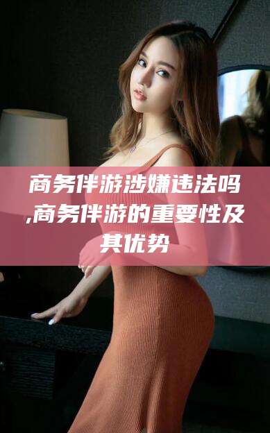 永兴商务伴游涉嫌违法吗,商务伴游的重要性及其优势