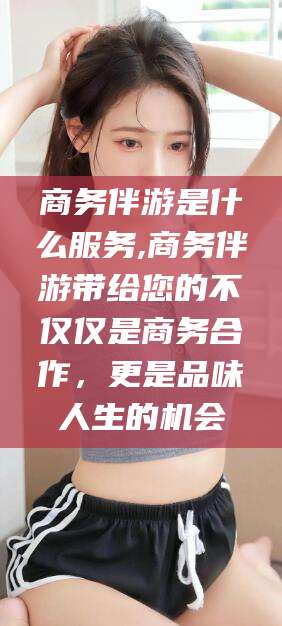 永兴商务伴游是什么服务,商务伴游带给您的不仅仅是商务合作，更是品味人生的机会