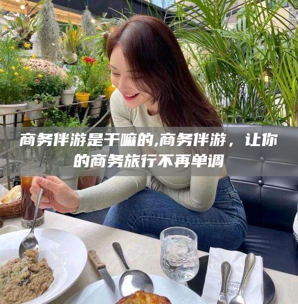 永兴商务伴游是干嘛的,商务伴游，让你的商务旅行不再单调
