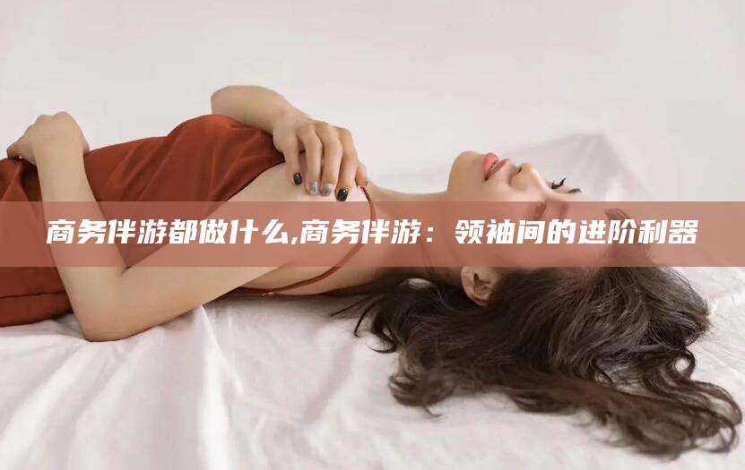 永兴商务伴游都做什么,商务伴游：领袖间的进阶利器
