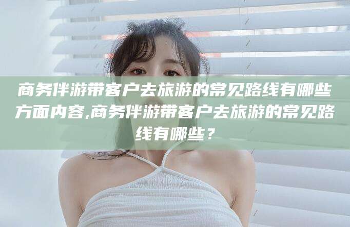 永兴商务伴游带客户去旅游的常见路线有哪些方面内容,商务伴游带客户去旅游的常见路线有哪些？