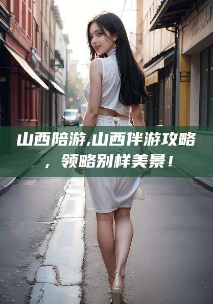 永兴山西陪游,山西伴游攻略，领略别样美景！