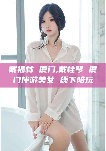 永兴戴福林 厦门,戴桂琴 厦门伴游美女 线下陪玩