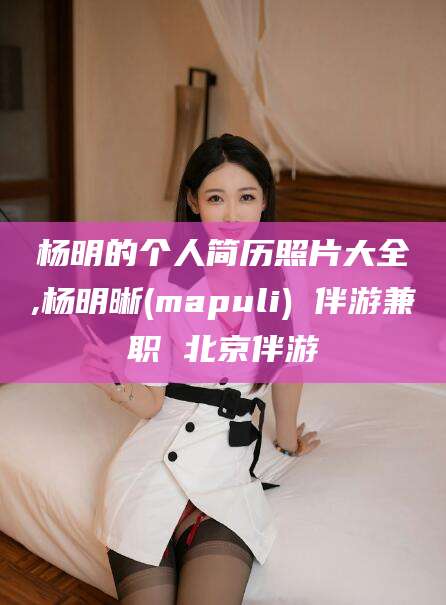 永兴杨明的个人简历照片大全,杨明晰(mapuli) 伴游兼职 北京伴游