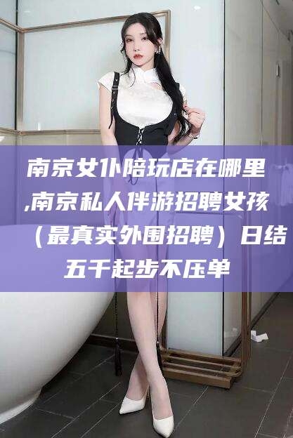 永兴南京女仆陪玩店在哪里,南京私人伴游招聘女孩（最真实外围招聘）日结五千起步不压单