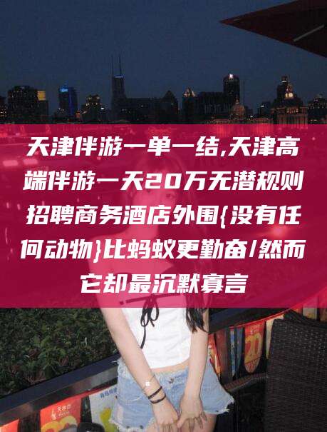 永兴天津伴游一单一结,天津高端伴游一天20万无潜规则招聘商务酒店外围{没有任何动物}比蚂蚁更勤奋/然而它却最沉默寡言