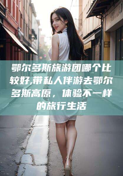 永兴鄂尔多斯旅游团哪个比较好,带私人伴游去鄂尔多斯高原，体验不一样的旅行生活