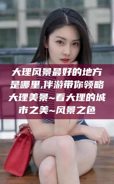 永兴大理风景最好的地方是哪里,伴游带你领略大理美景~看大理的城市之美~风景之色