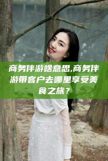 永兴商务伴游啥意思,商务伴游带客户去哪里享受美食之旅？