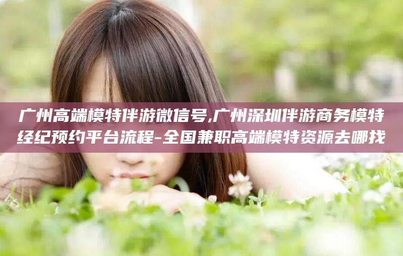 永兴广州高端模特伴游微信号,广州深圳伴游商务模特经纪预约平台流程-全国兼职高端模特资源去哪找