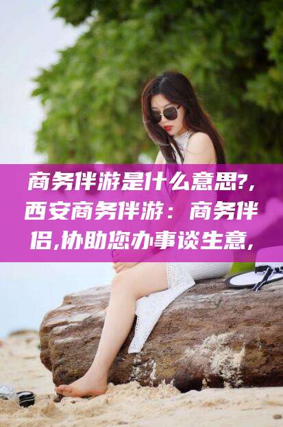 永兴商务伴游是什么意思?,西安商务伴游：商务伴侣,协助您办事谈生意,