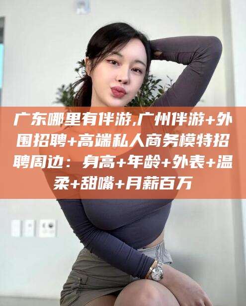 永兴广东哪里有伴游,广州伴游+外围招聘+高端私人商务模特招聘周边：身高+年龄+外表+温柔+甜嘴+月薪百万