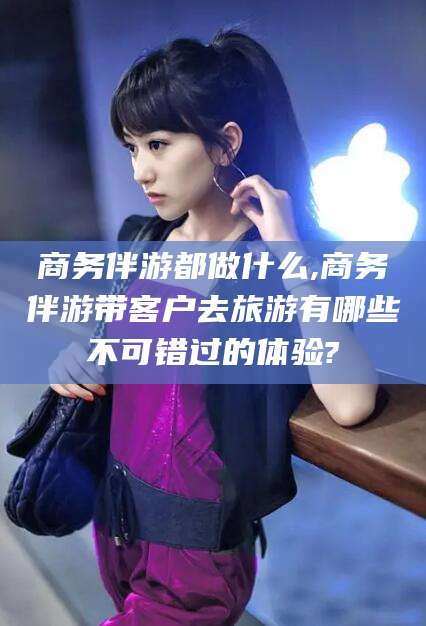 永兴商务伴游都做什么,商务伴游带客户去旅游有哪些不可错过的体验?