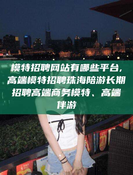 永兴模特招聘网站有哪些平台,高端模特招聘珠海陪游长期招聘高端商务模特、高端伴游