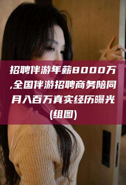 永兴招聘伴游年薪8000万,全国伴游招聘商务陪同月入百万真实经历曝光(组图)