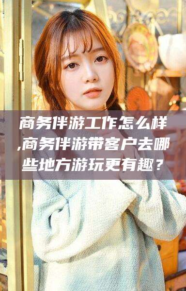 永兴商务伴游工作怎么样,商务伴游带客户去哪些地方游玩更有趣？