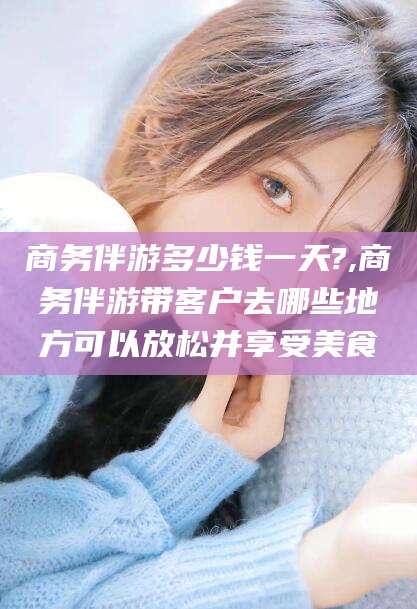 永兴商务伴游多少钱一天?,商务伴游带客户去哪些地方可以放松并享受美食