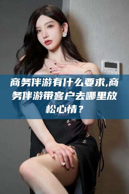 永兴商务伴游有什么要求,商务伴游带客户去哪里放松心情？