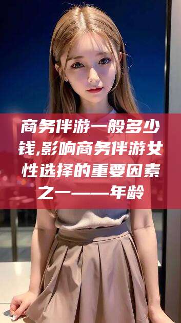 永兴商务伴游一般多少钱,影响商务伴游女性选择的重要因素之一——年龄