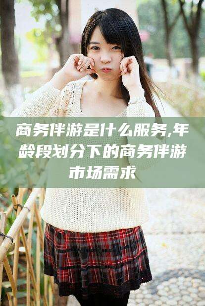 永兴商务伴游是什么服务,年龄段划分下的商务伴游市场需求