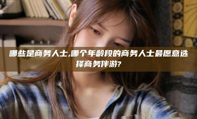 永兴哪些是商务人士,哪个年龄段的商务人士最愿意选择商务伴游?