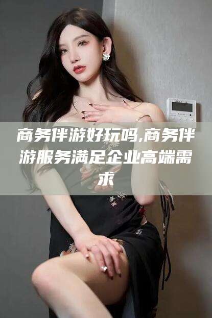 永兴商务伴游好玩吗,商务伴游服务满足企业高端需求