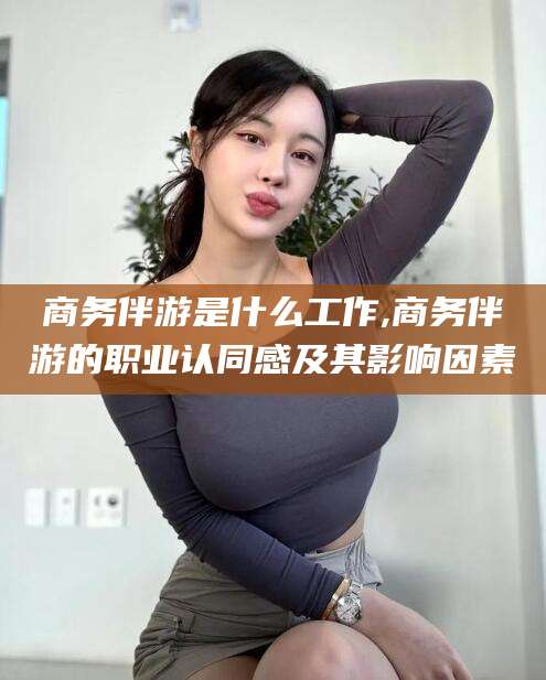 永兴商务伴游是什么工作,商务伴游的职业认同感及其影响因素