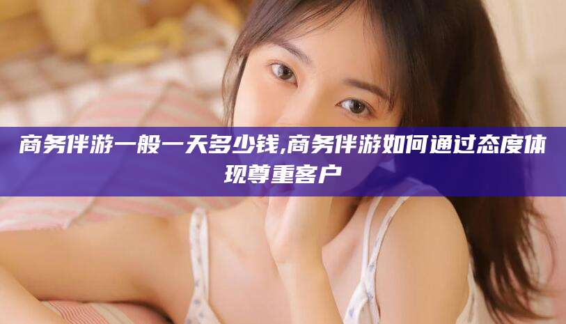永兴商务伴游一般一天多少钱,商务伴游如何通过态度体现尊重客户