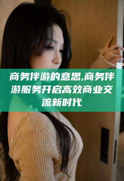 永兴商务伴游的意思,商务伴游服务开启高效商业交流新时代