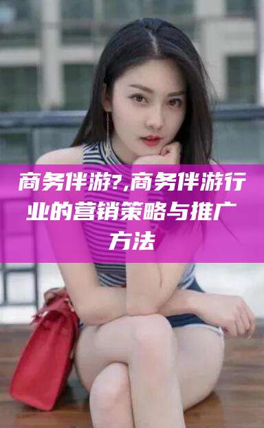 永兴商务伴游?,商务伴游行业的营销策略与推广方法
