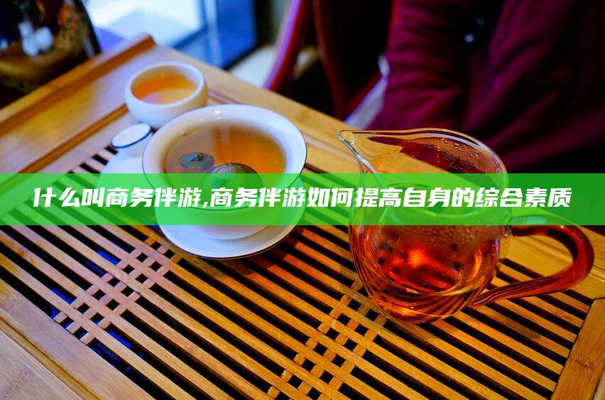 永兴什么叫商务伴游,商务伴游如何提高自身的综合素质