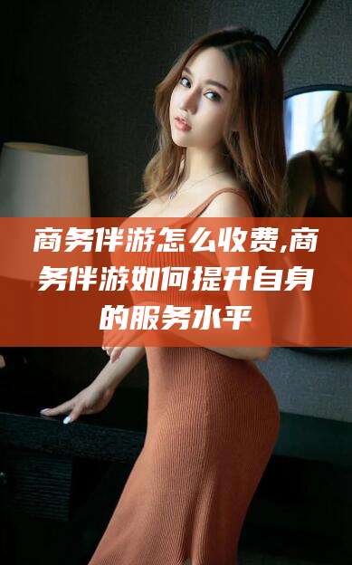永兴商务伴游怎么收费,商务伴游如何提升自身的服务水平
